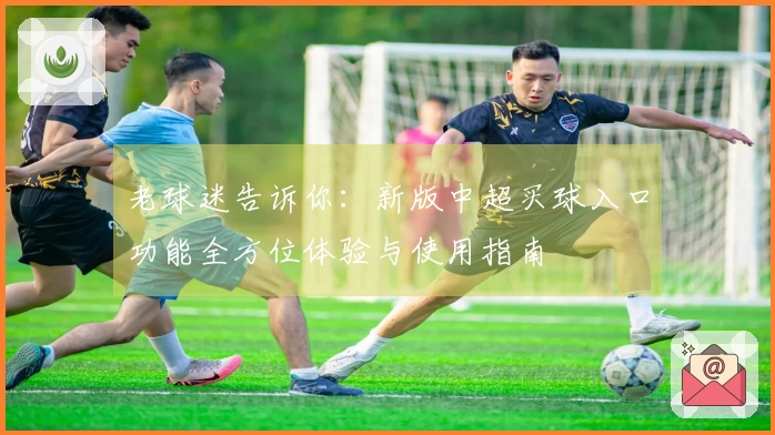 老球迷告诉你:新版中超买球入口功能全方位体验与使用指南